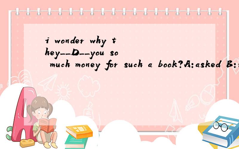 i wonder why they__D__you so much money for such a book?A:asked B:requested C:required D:charged