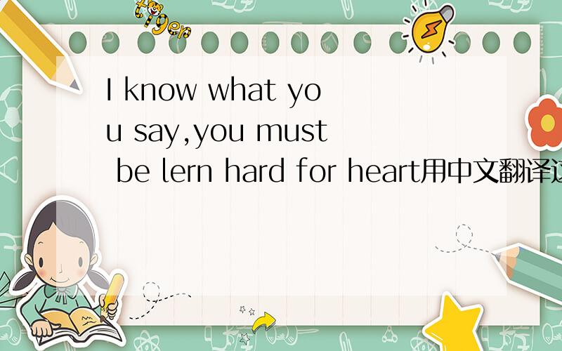 I know what you say,you must be lern hard for heart用中文翻译这段英文