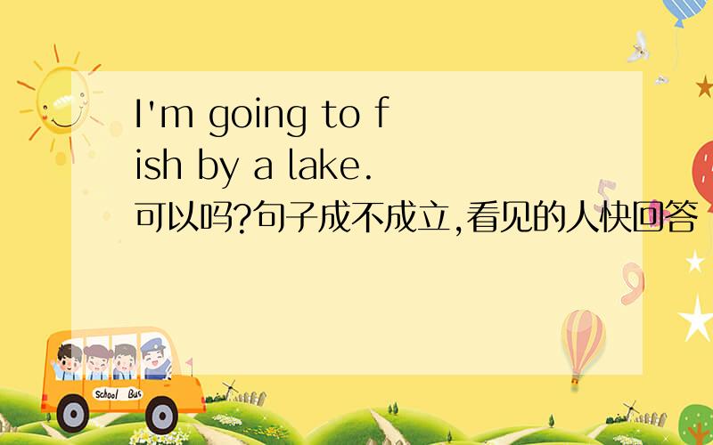 I'm going to fish by a lake.可以吗?句子成不成立,看见的人快回答