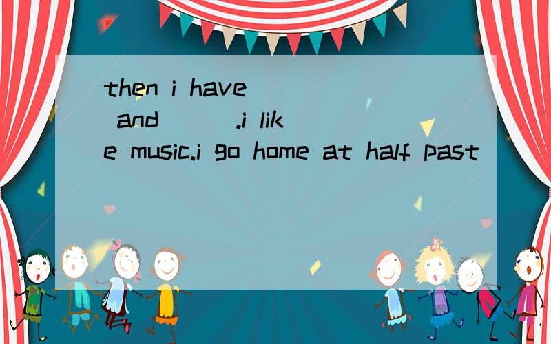 then i have __ and __ .i like music.i go home at half past __ .