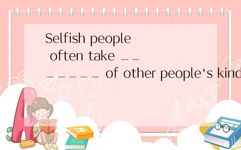 Selfish people often take _______ of other people's kindness.A. advantage       B. care        C. use        D. profit