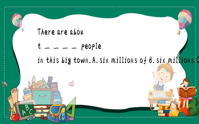 There are about ____ people in this big town.A.six millions of B.six millions C.millions of D.six million望好心人能顺便说明解题原因,