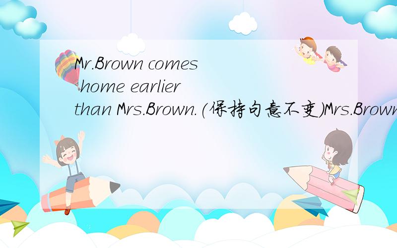 Mr.Brown comes home earlier than Mrs.Brown.(保持句意不变)Mrs.Brown comes home___ ___Mr.Brown.