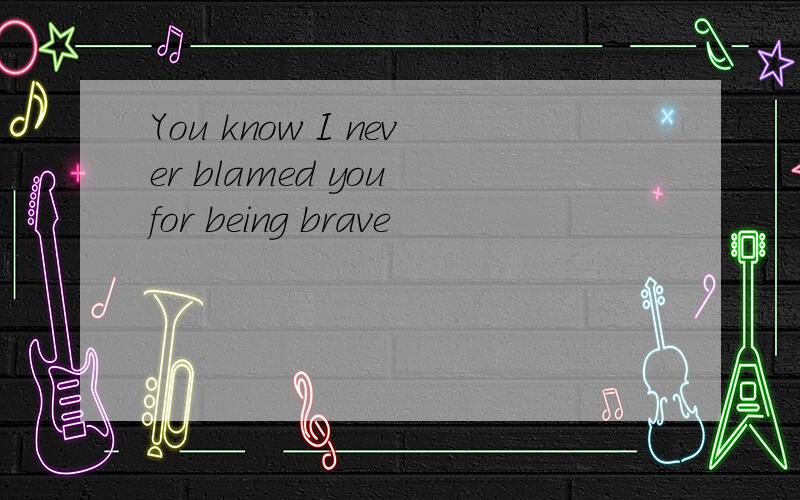 You know I never blamed you for being brave
