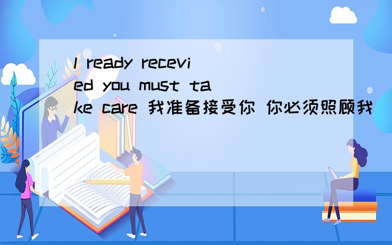 l ready recevied you must take care 我准备接受你 你必须照顾我