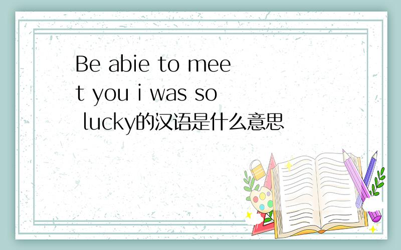 Be abie to meet you i was so lucky的汉语是什么意思