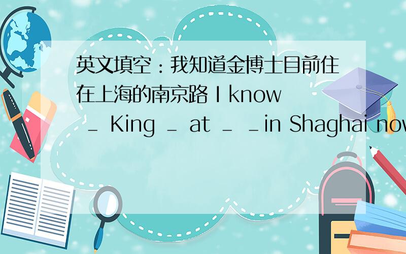 英文填空：我知道金博士目前住在上海的南京路 I know ＿ King ＿ at ＿ ＿in Shaghai now.