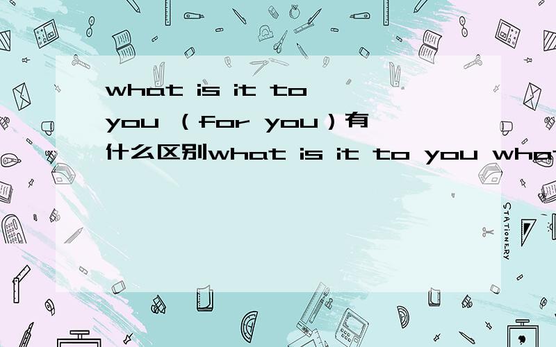 what is it to you （for you）有什么区别what is it to you what is it for you这两句话分别是什么意思