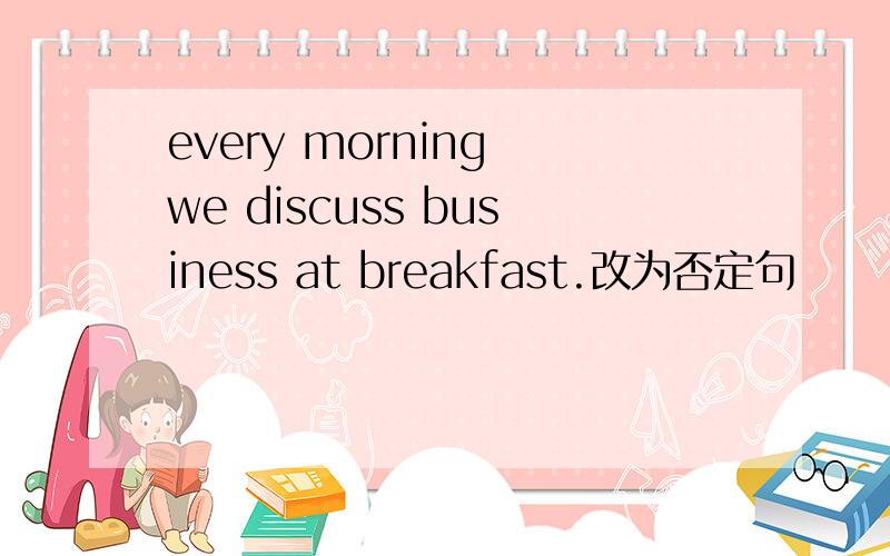 every morning we discuss business at breakfast.改为否定句