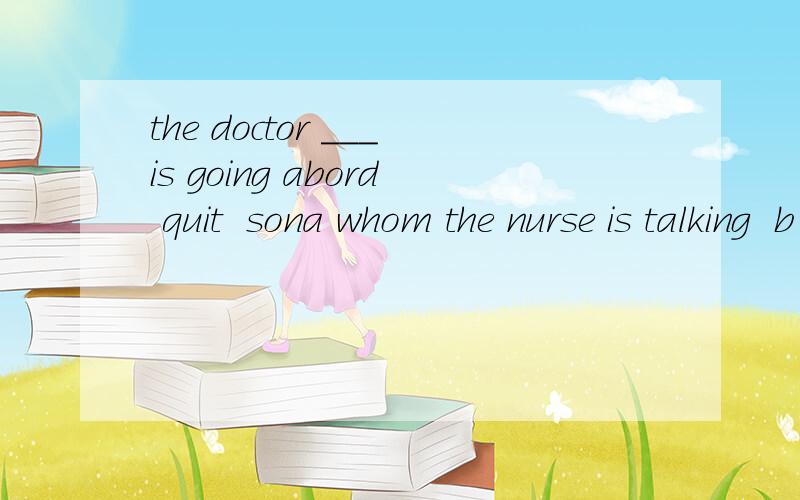 the doctor ___is going abord quit  sona whom the nurse is talking  b  which the nurse is talking to c the nurse is talking to him   d  the nurse is talking to