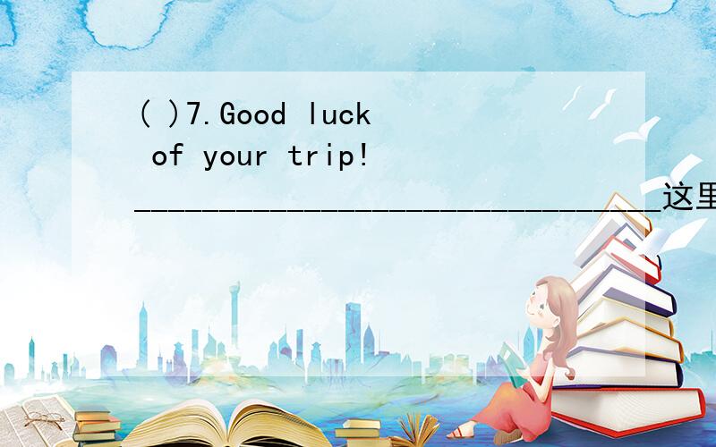 ( )7.Good luck of your trip!_______________________________这里那个错了