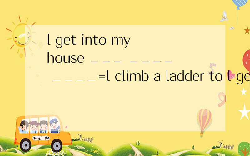 l get into my house ___ ____ ____=l climb a ladder to l get into my house