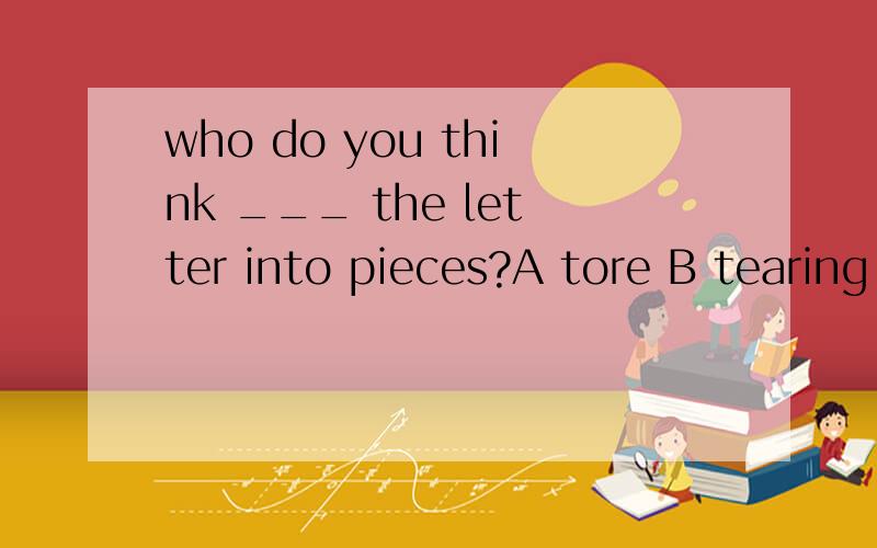 who do you think ___ the letter into pieces?A tore B tearing C torn D to tear不明白为什么不是用主动B选择呢?