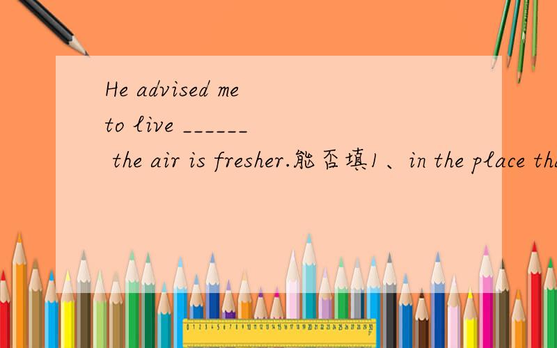 He advised me to live ______ the air is fresher.能否填1、in the place that2、in the place where3、in which4、where
