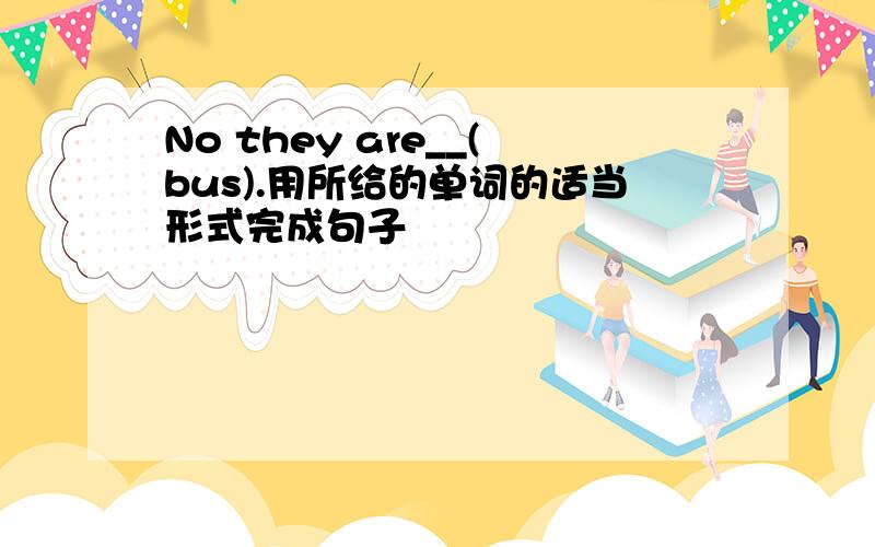 No they are__(bus).用所给的单词的适当形式完成句子