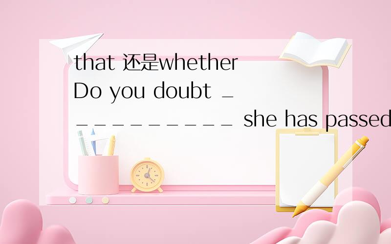 that 还是whetherDo you doubt __________ she has passed the exam?—I’m not doubtful at all _________ she has passed all the exams.A.that; whether B.that; that C.whether; that D.whether; whether正确答案有的是B,有的是C.就是第一个空