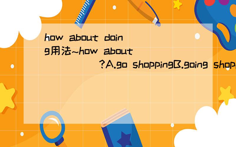 how about doing用法~how about______?A.go shoppingB.going shopping我知道how about后面接doing,但是请问有going shopping这种用法吗?麻烦知道的朋友详解一下!