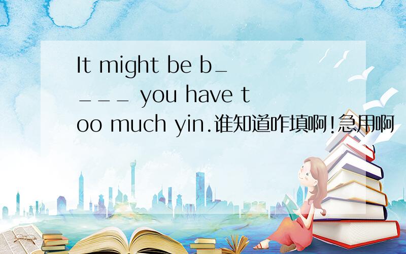 It might be b____ you have too much yin.谁知道咋填啊!急用啊