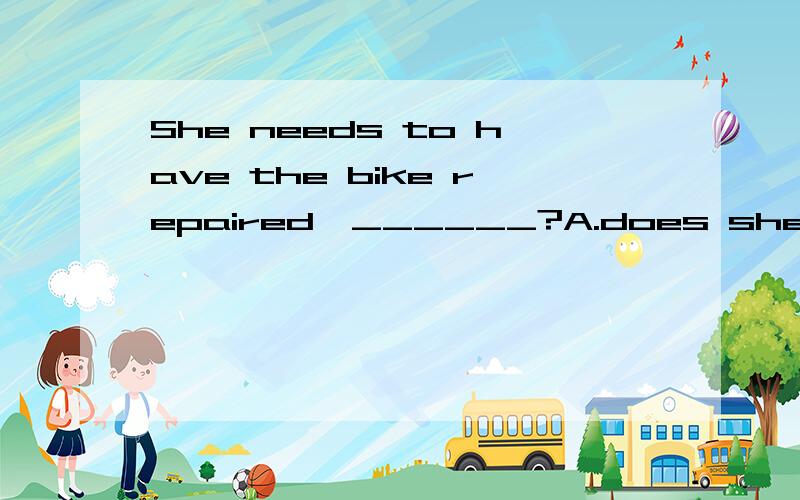 She needs to have the bike repaired,______?A.does she B.doesn’t she C.need she D.needn’t she