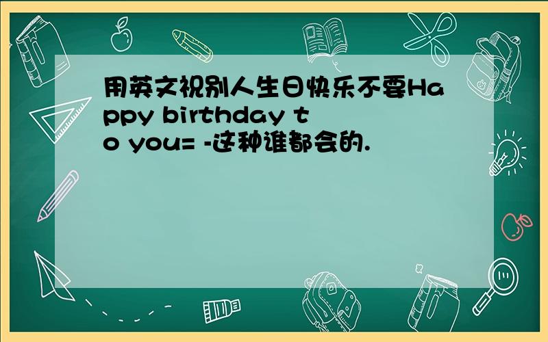 用英文祝别人生日快乐不要Happy birthday to you= -这种谁都会的.