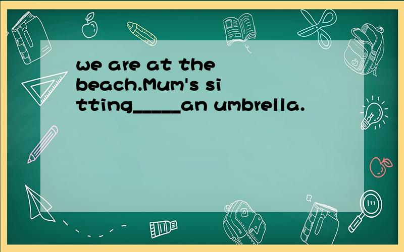 we are at the beach.Mum's sitting_____an umbrella.