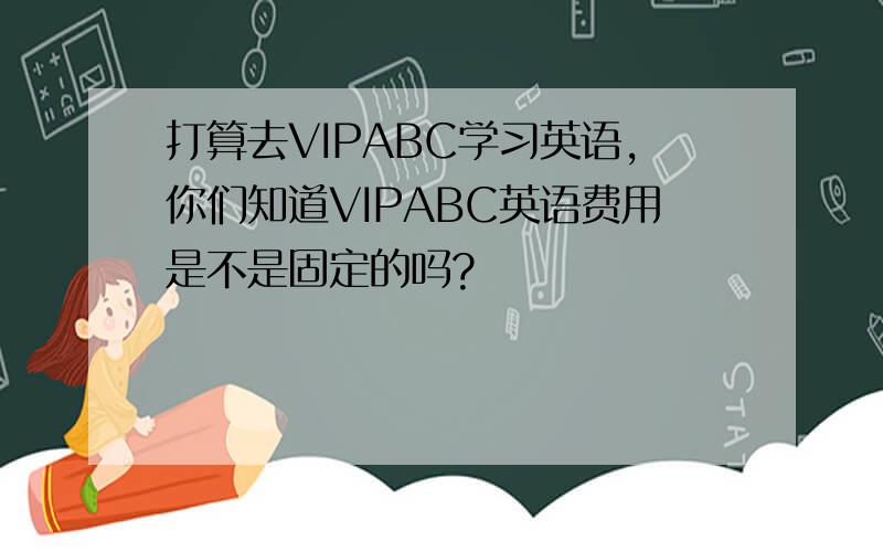 打算去VIPABC学习英语,你们知道VIPABC英语费用是不是固定的吗?