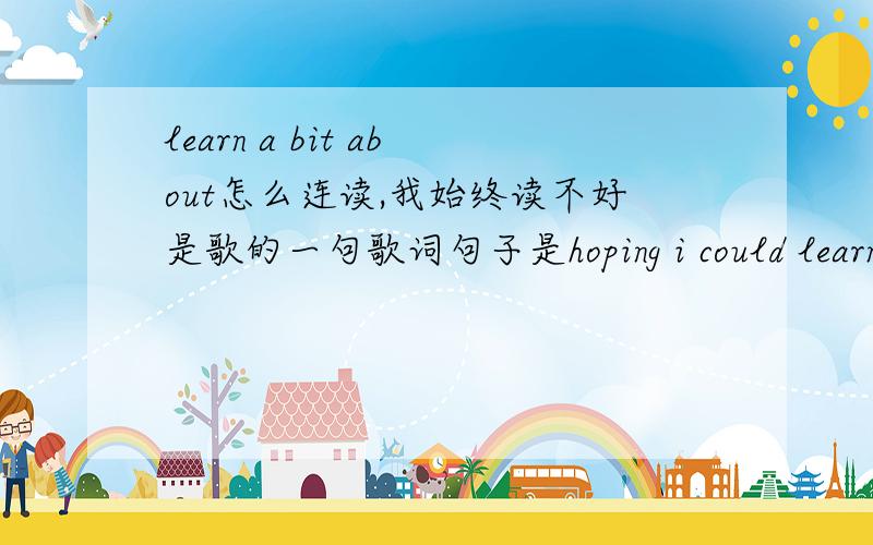learn a bit about怎么连读,我始终读不好是歌的一句歌词句子是hoping i could learn a bit about how to give and take