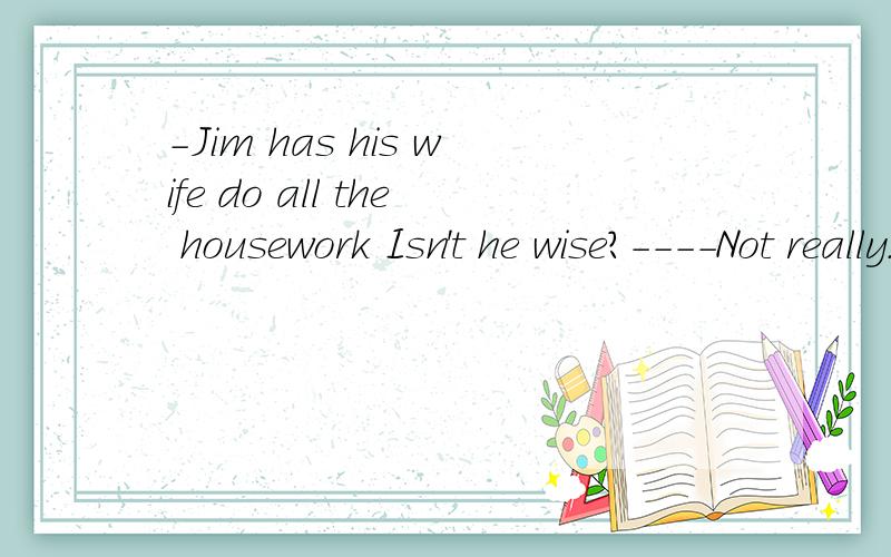 -Jim has his wife do all the housework Isn't he wise?----Not really.He is (more lazy than wise).