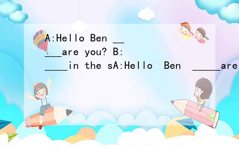 A:Hello Ben _____are you? B:____in the sA:Hello  Ben  _____are  you?   B:____in   the  study.A:What   ___you   doing?  B:I'm____  _____my   keys.I  can't_____them.A:Let   me   help _______. _______they  in    your   school   bag?B:No,there  _______