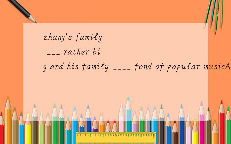 zhang's family ___ rather big and his family ____ fond of popular musicA.is;are B.is;is C.are;is D.are;are