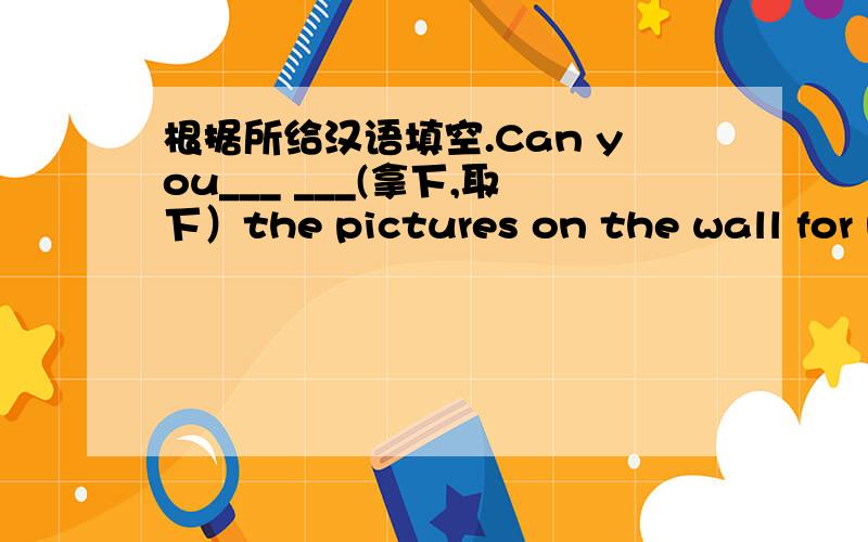 根据所给汉语填空.Can you___ ___(拿下,取下）the pictures on the wall for me?