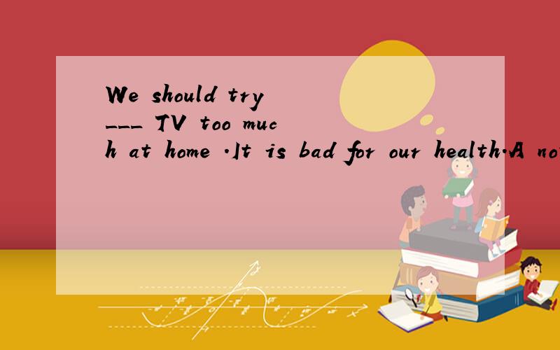 We should try ___ TV too much at home .It is bad for our health.A not to watch B to not watch