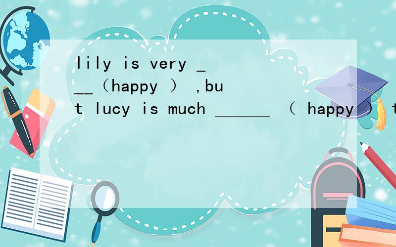 lily is very ___（happy ） ,but lucy is much ＿＿＿ （ happy ） than