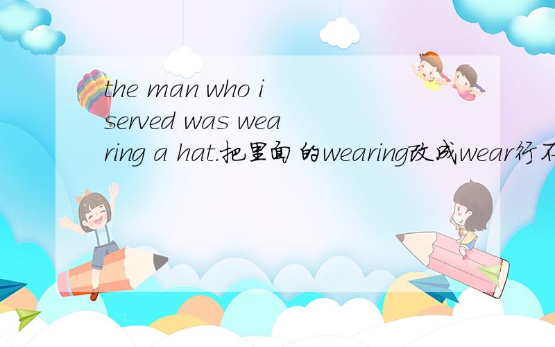 the man who i served was wearing a hat.把里面的wearing改成wear行不行?为什么?