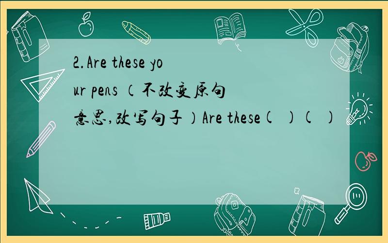 2.Are these your pens （不改变原句意思,改写句子）Are these( )( )