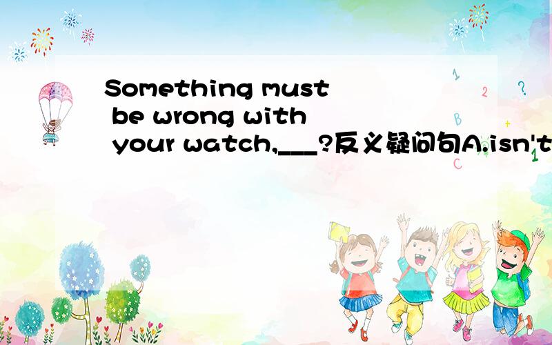 Something must be wrong with your watch,___?反义疑问句A.isn't B.aren't they C.must it D.mustn't they该选哪个?