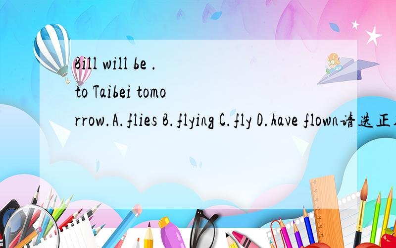 Bill will be .to Taibei tomorrow.A.flies B.flying C.fly D.have flown请选正确的答案,以及找出原因