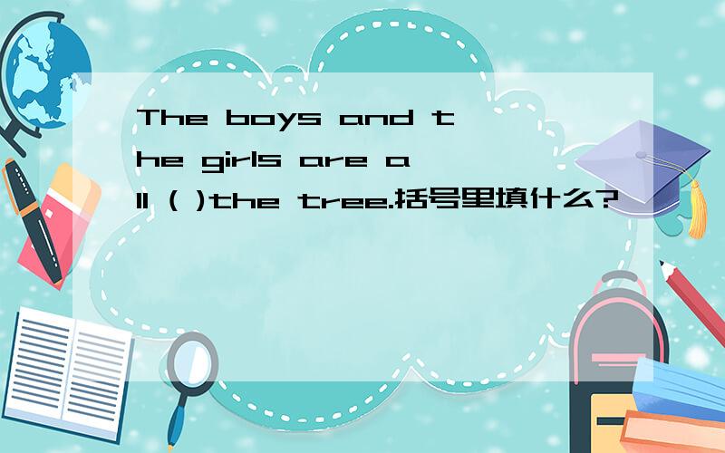 The boys and the girls are all ( )the tree.括号里填什么?