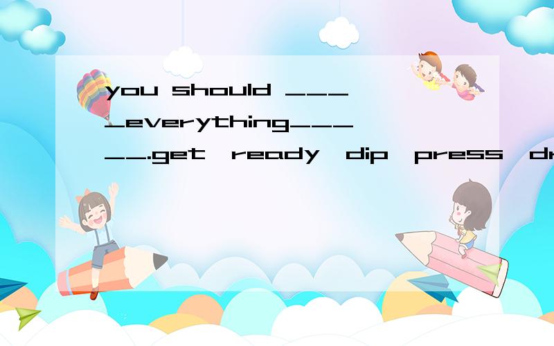 you should ____everything_____.get,ready,dip,press,draw,cut,glue,paint