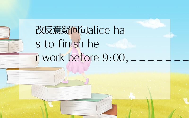 改反意疑问句alice has to finish her work before 9:00,_______?alice has to finish her work before 9:00,_______?改反意疑问句