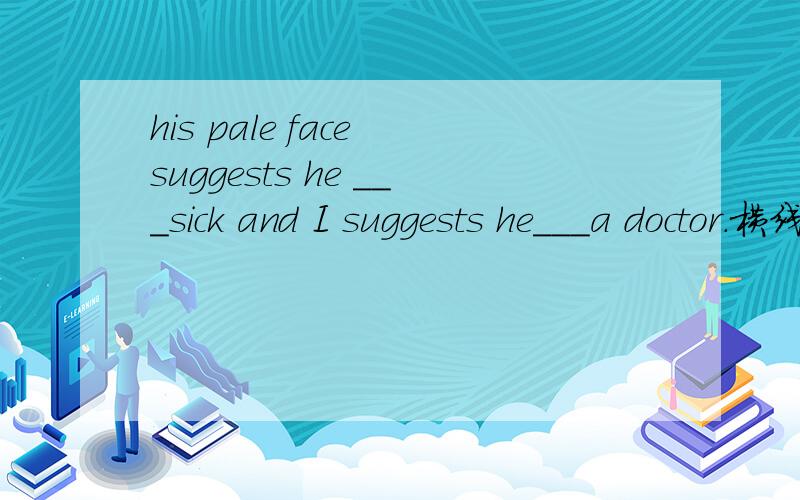 his pale face suggests he ___sick and I suggests he___a doctor.横线上填什么