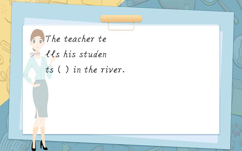 The teacher tells his students ( ) in the river.