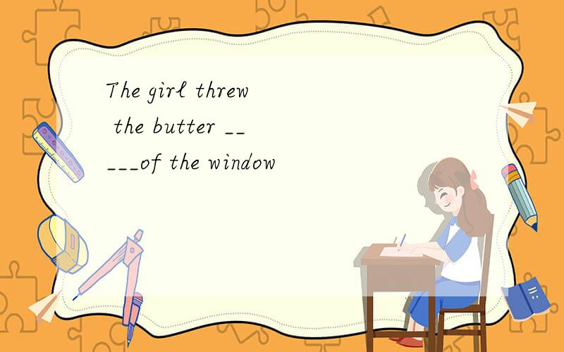 The girl threw the butter _____of the window