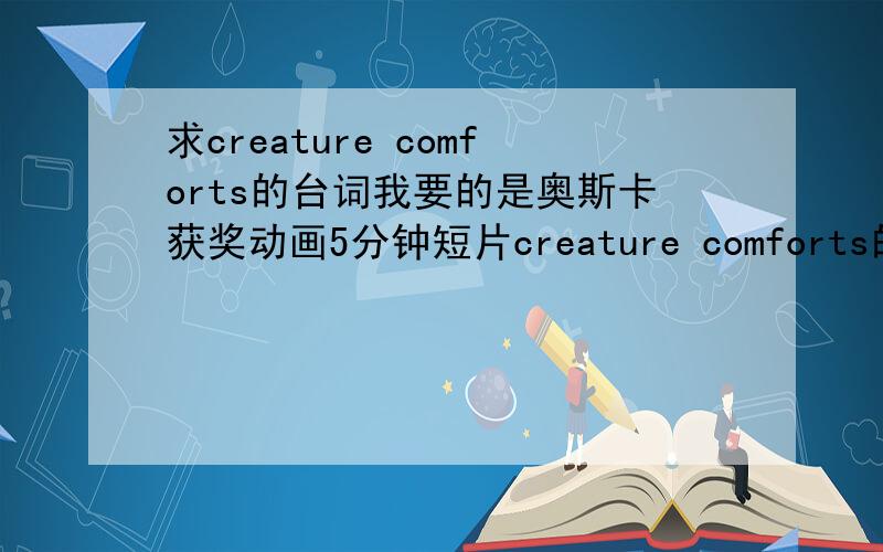 求creature comforts的台词我要的是奥斯卡获奖动画5分钟短片creature comforts的台词地址在这里：http://mv.baidu.com/export/flashplayer.swf?vid=0e5ba0fccff36d3982470824有中文翻译的最好,如果没有,给出英文的也可