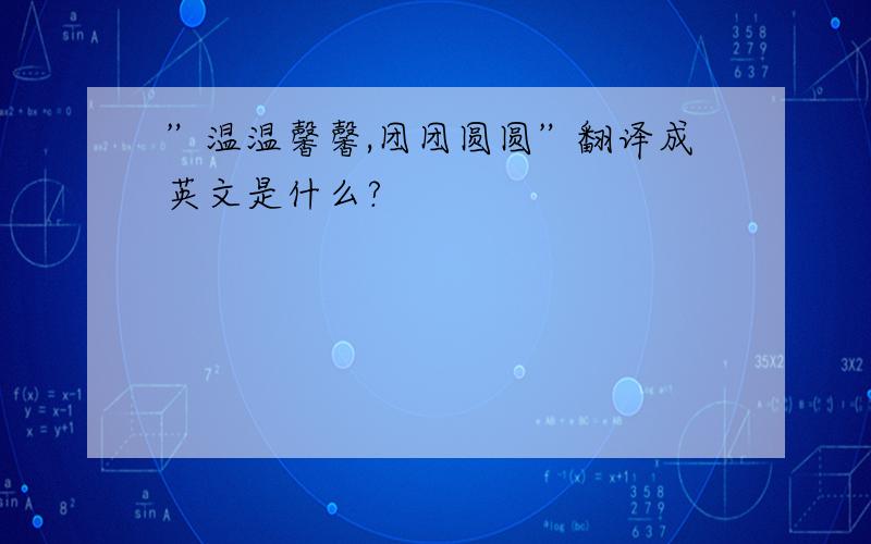 ”温温馨馨,团团圆圆”翻译成英文是什么?