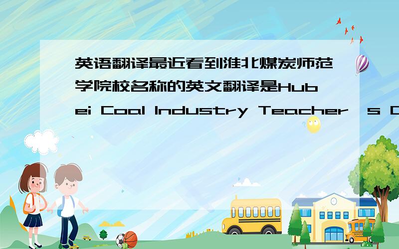 英语翻译最近看到淮北煤炭师范学院校名称的英文翻译是Hubei Coal Industry Teacher's College 感觉很不妥啊 有点象中国式英语啊 鄙人觉得应该是 Hubei Coal Normal University 踊跃发言啊...呵呵