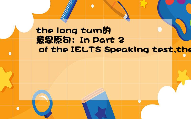 the long turn的意思原句：In Part 2 of the IELTS Speaking test,the candidate has to speak for 1-2 minutes on a topic that the examiner gives.This is called 