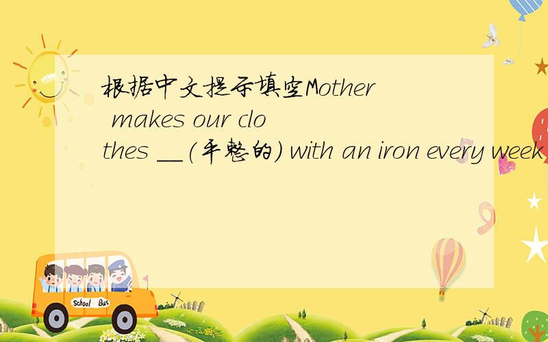 根据中文提示填空Mother makes our clothes ＿＿(平整的) with an iron every week