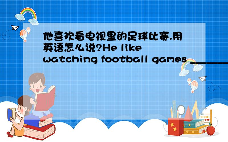 他喜欢看电视里的足球比赛.用英语怎么说?He like watching football games ___________________ TV.