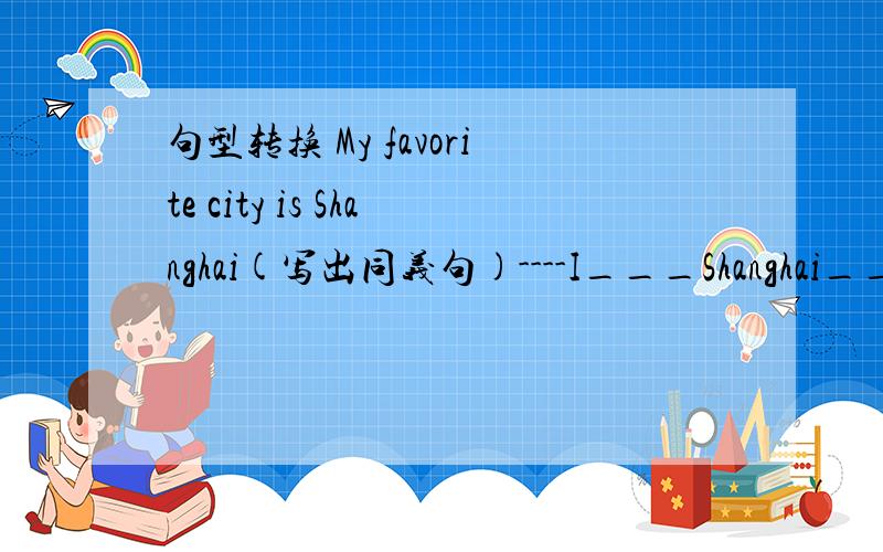 句型转换 My favorite city is Shanghai(写出同义句)----I___Shanghai____.My fmother has some good friends.(改为否定句)My mother _________ good friends.